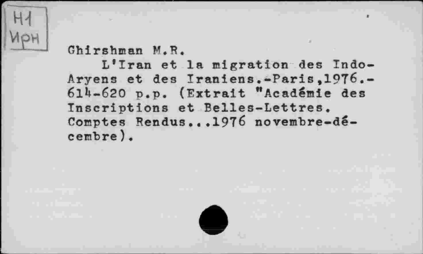 ﻿Ghirshman M.R.
L’Iran et la migration des Indo Aryens et des Iraniens.-Paris,19T6. 61*1-620 p.p. (Extrait "Académie des Inscriptions et Belles-Lettres. Comptes Rendus..,19î6 novembre-décembre ).